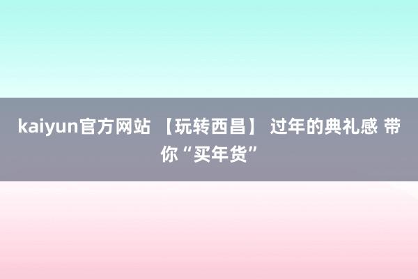 kaiyun官方网站 【玩转西昌】 过年的典礼感 带你“买年货”