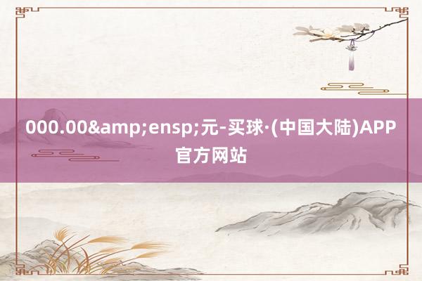 000.00&ensp;元-买球·(中国大陆)APP官方网站