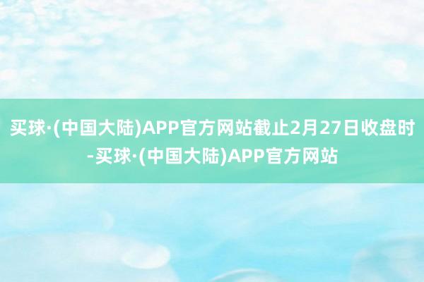 买球·(中国大陆)APP官方网站截止2月27日收盘时-买球·(中国大陆)APP官方网站