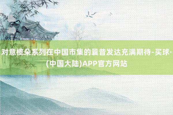 对意榄朵系列在中国市集的曩昔发达充满期待-买球·(中国大陆)APP官方网站
