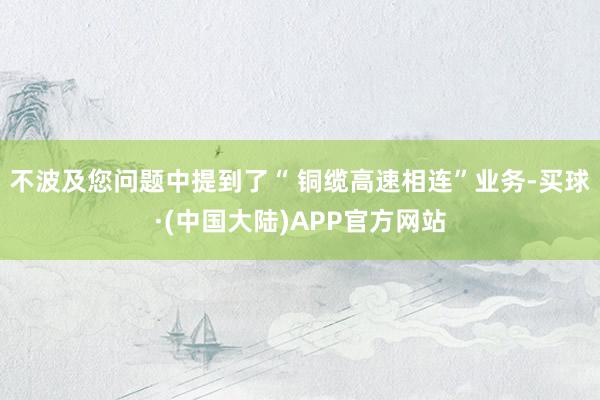 不波及您问题中提到了“ 铜缆高速相连”业务-买球·(中国大陆)APP官方网站