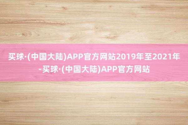 买球·(中国大陆)APP官方网站2019年至2021年-买球·(中国大陆)APP官方网站