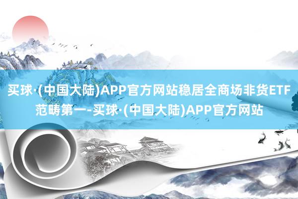 买球·(中国大陆)APP官方网站稳居全商场非货ETF范畴第一-买球·(中国大陆)APP官方网站