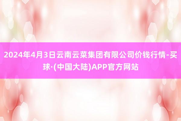 2024年4月3日云南云菜集团有限公司价钱行情-买球·(中国大陆)APP官方网站