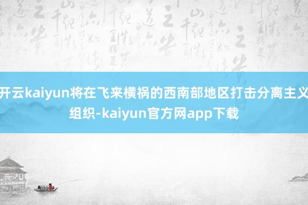 开云kaiyun将在飞来横祸的西南部地区打击分离主义组织-kaiyun官方网app下载
