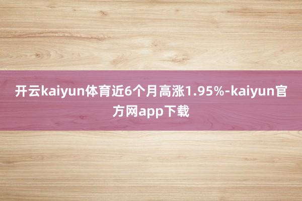 开云kaiyun体育近6个月高涨1.95%-kaiyun官方网app下载