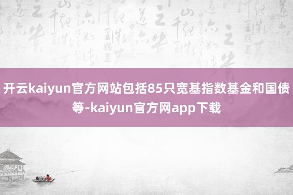 开云kaiyun官方网站包括85只宽基指数基金和国债等-kaiyun官方网app下载