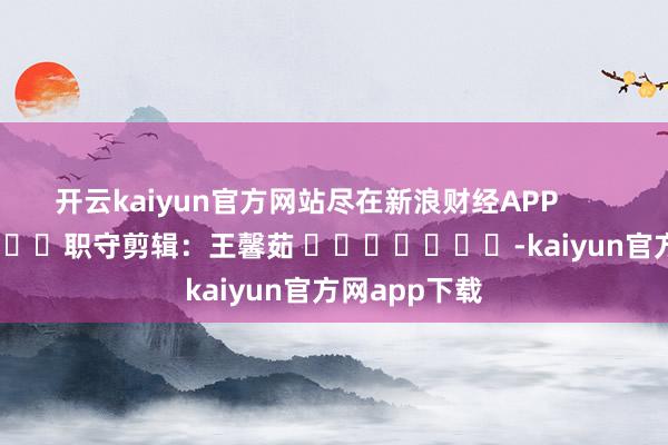 开云kaiyun官方网站尽在新浪财经APP            						职守剪辑：王馨茹 							-kaiyun官方网app下载