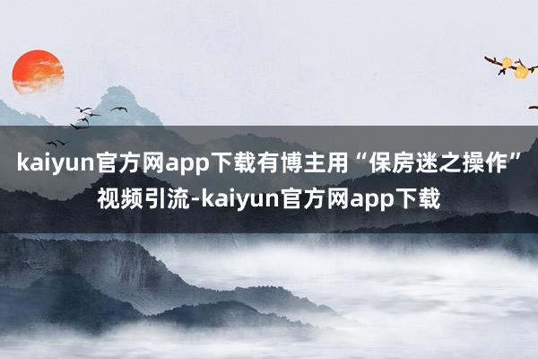 kaiyun官方网app下载有博主用“保房迷之操作”视频引流-kaiyun官方网app下载