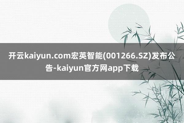 开云kaiyun.com宏英智能(001266.SZ)发布公告-kaiyun官方网app下载