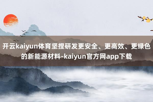 开云kaiyun体育坚捏研发更安全、更高效、更绿色的新能源材料-kaiyun官方网app下载