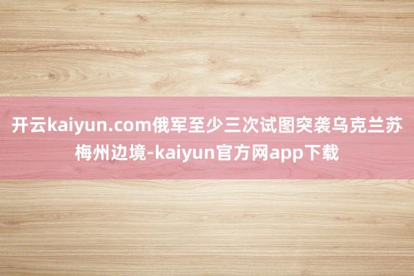 开云kaiyun.com俄军至少三次试图突袭乌克兰苏梅州边境-kaiyun官方网app下载
