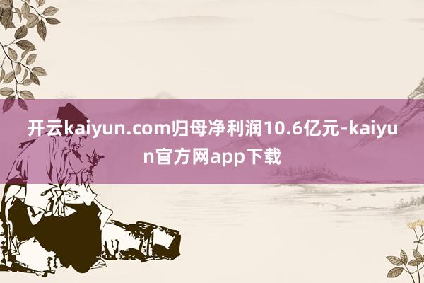 开云kaiyun.com归母净利润10.6亿元-kaiyun官方网app下载