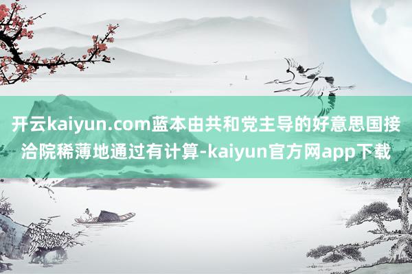 开云kaiyun.com蓝本由共和党主导的好意思国接洽院稀薄地通过有计算-kaiyun官方网app下载