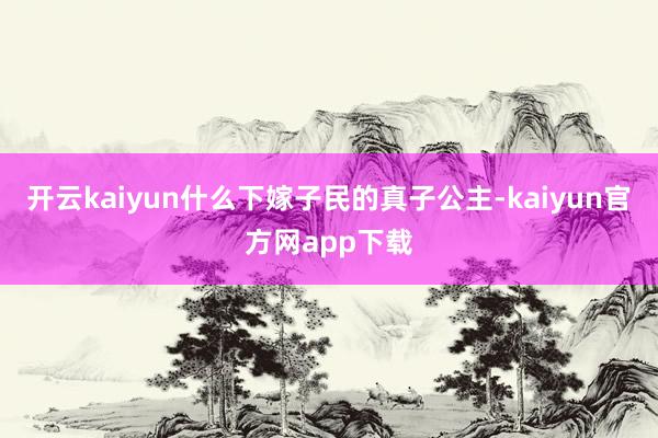 开云kaiyun什么下嫁子民的真子公主-kaiyun官方网app下载