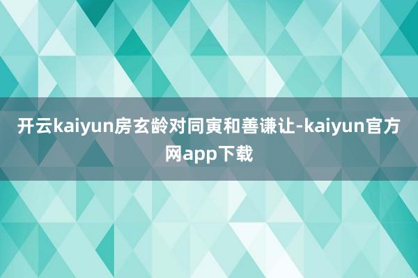 开云kaiyun房玄龄对同寅和善谦让-kaiyun官方网app下载