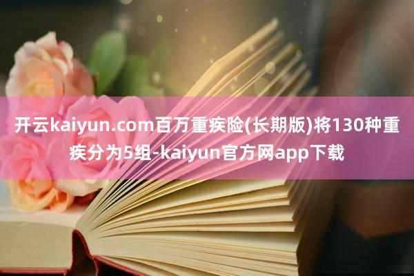 开云kaiyun.com百万重疾险(长期版)将130种重疾分为5组-kaiyun官方网app下载