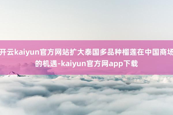 开云kaiyun官方网站扩大泰国多品种榴莲在中国商场的机遇-kaiyun官方网app下载