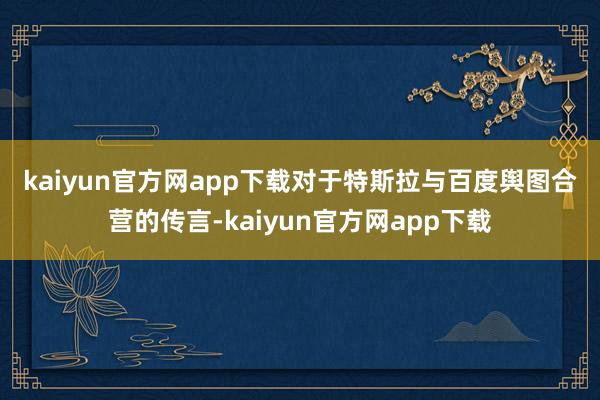 kaiyun官方网app下载　　对于特斯拉与百度舆图合营的传言-kaiyun官方网app下载