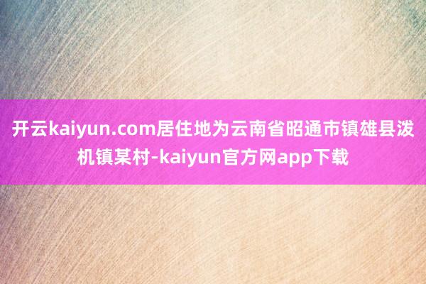 开云kaiyun.com居住地为云南省昭通市镇雄县泼机镇某村-kaiyun官方网app下载