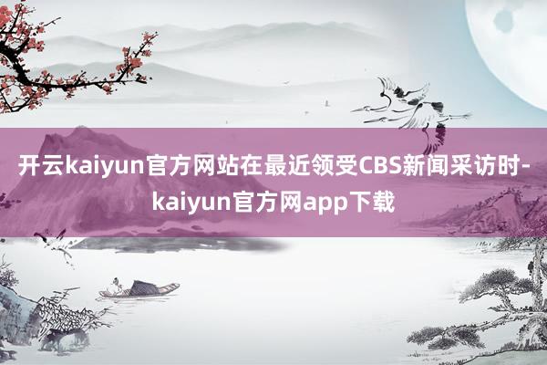 开云kaiyun官方网站　　在最近领受CBS新闻采访时-kaiyun官方网app下载