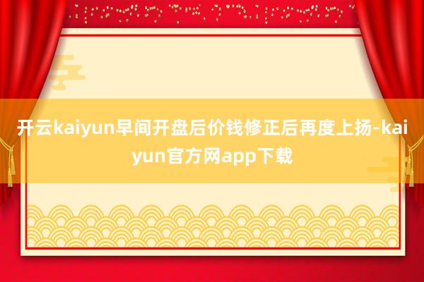 开云kaiyun早间开盘后价钱修正后再度上扬-kaiyun官方网app下载