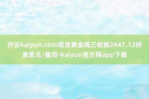 开云kaiyun.com现货黄金周三收报2447.12好意思元/盎司-kaiyun官方网app下载