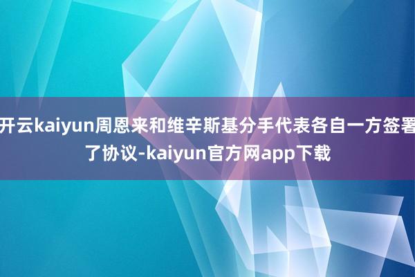 开云kaiyun周恩来和维辛斯基分手代表各自一方签署了协议-kaiyun官方网app下载
