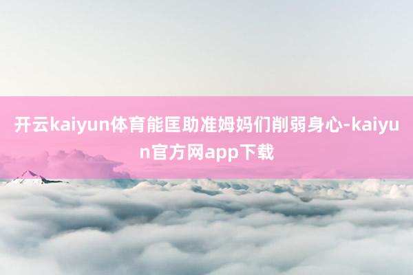 开云kaiyun体育能匡助准姆妈们削弱身心-kaiyun官方网app下载