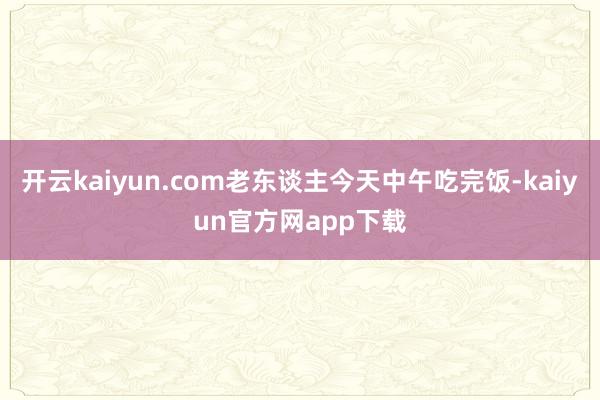 开云kaiyun.com老东谈主今天中午吃完饭-kaiyun官方网app下载