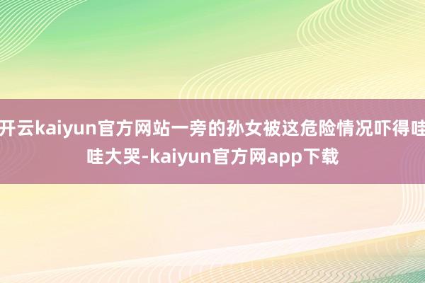开云kaiyun官方网站一旁的孙女被这危险情况吓得哇哇大哭-kaiyun官方网app下载