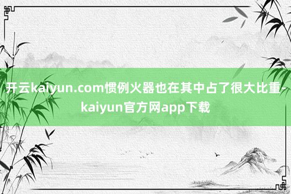 开云kaiyun.com惯例火器也在其中占了很大比重-kaiyun官方网app下载