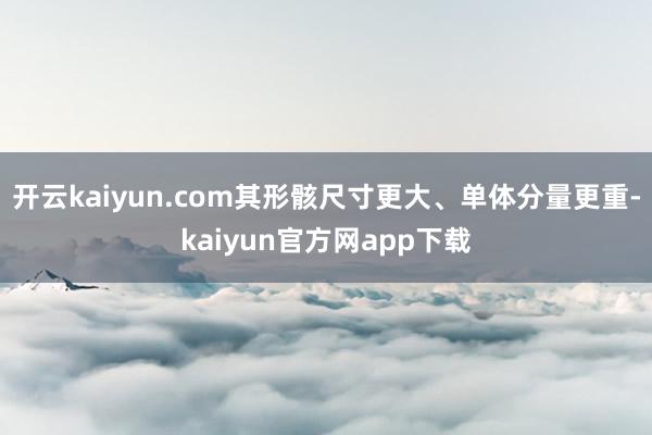 开云kaiyun.com其形骸尺寸更大、单体分量更重-kaiyun官方网app下载