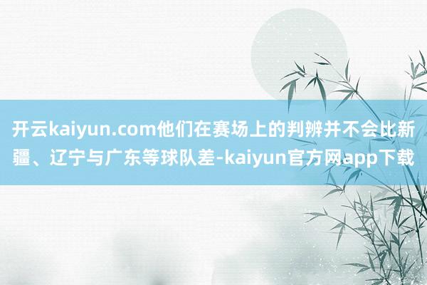 开云kaiyun.com他们在赛场上的判辨并不会比新疆、辽宁与广东等球队差-kaiyun官方网app下载
