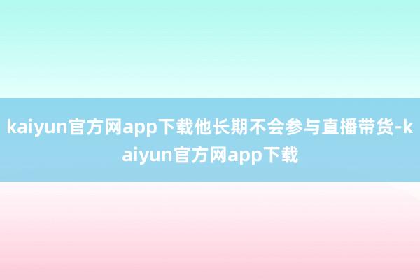 kaiyun官方网app下载他长期不会参与直播带货-kaiyun官方网app下载