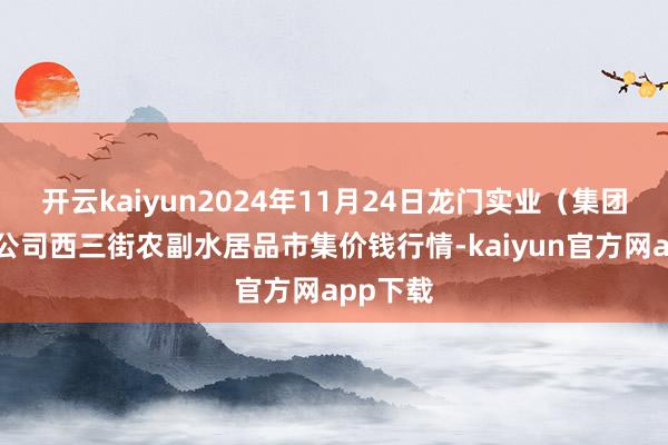 开云kaiyun2024年11月24日龙门实业（集团）有限公司西三街农副水居品市集价钱行情-kaiyun官方网app下载