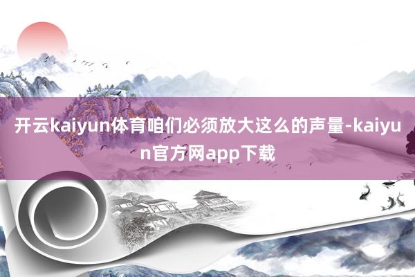 开云kaiyun体育咱们必须放大这么的声量-kaiyun官方网app下载