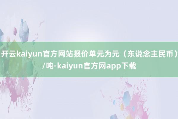 开云kaiyun官方网站报价单元为元（东说念主民币）/吨-kaiyun官方网app下载