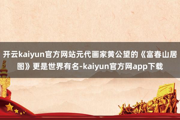 开云kaiyun官方网站元代画家黄公望的《富春山居图》更是世界有名-kaiyun官方网app下载