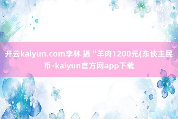 开云kaiyun.com　李林 摄“羊肉1200元(东谈主民币-kaiyun官方网app下载
