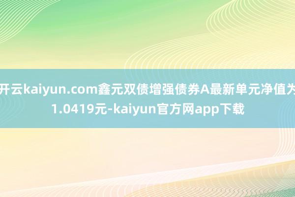 开云kaiyun.com鑫元双债增强债券A最新单元净值为1.0419元-kaiyun官方网app下载