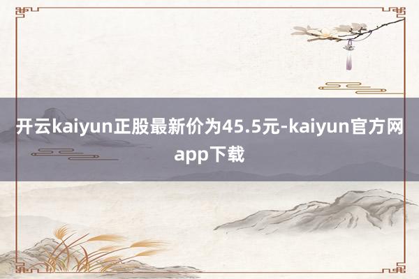 开云kaiyun正股最新价为45.5元-kaiyun官方网app下载