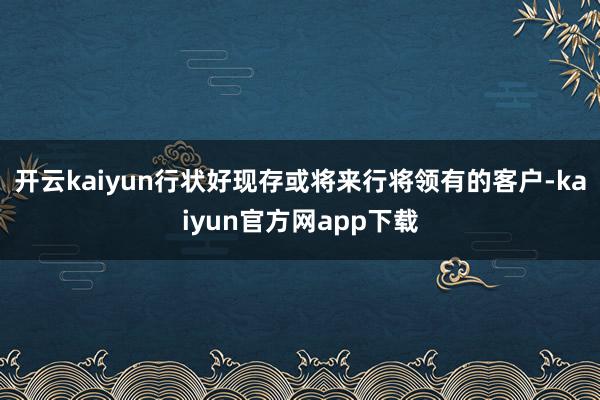 开云kaiyun行状好现存或将来行将领有的客户-kaiyun官方网app下载