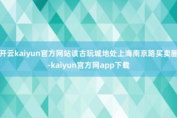 开云kaiyun官方网站该古玩城地处上海南京路买卖圈-kaiyun官方网app下载