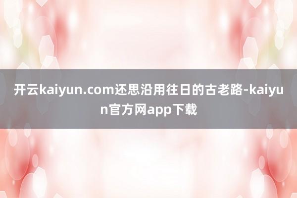 开云kaiyun.com还思沿用往日的古老路-kaiyun官方网app下载