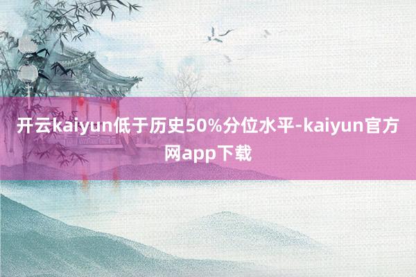 开云kaiyun低于历史50%分位水平-kaiyun官方网app下载
