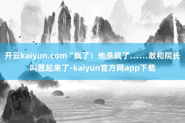 开云kaiyun.com“疯了！他杀疯了……敢和院长叫嚣起来了-kaiyun官方网app下载