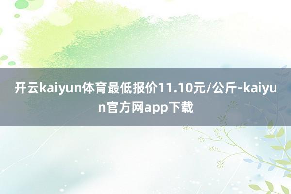 开云kaiyun体育最低报价11.10元/公斤-kaiyun官方网app下载