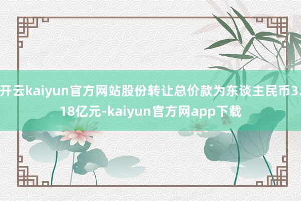 开云kaiyun官方网站股份转让总价款为东谈主民币3.18亿元-kaiyun官方网app下载