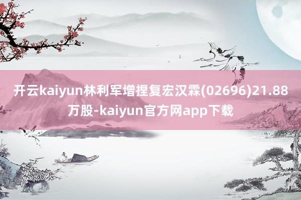 开云kaiyun林利军增捏复宏汉霖(02696)21.88万股-kaiyun官方网app下载